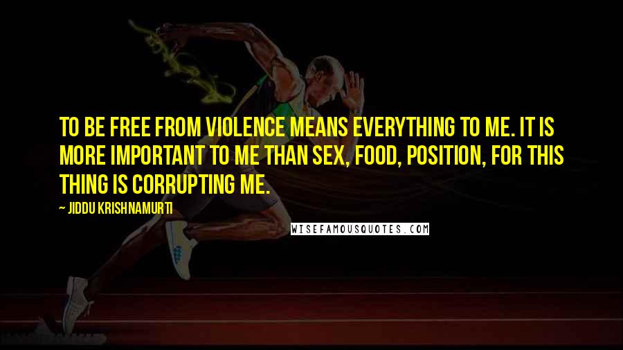 Jiddu Krishnamurti Quotes: To be free from violence means everything to me. It is more important to me than sex, food, position, for this thing is corrupting me.