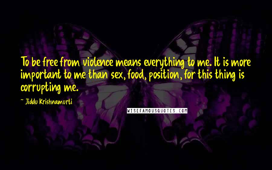 Jiddu Krishnamurti Quotes: To be free from violence means everything to me. It is more important to me than sex, food, position, for this thing is corrupting me.