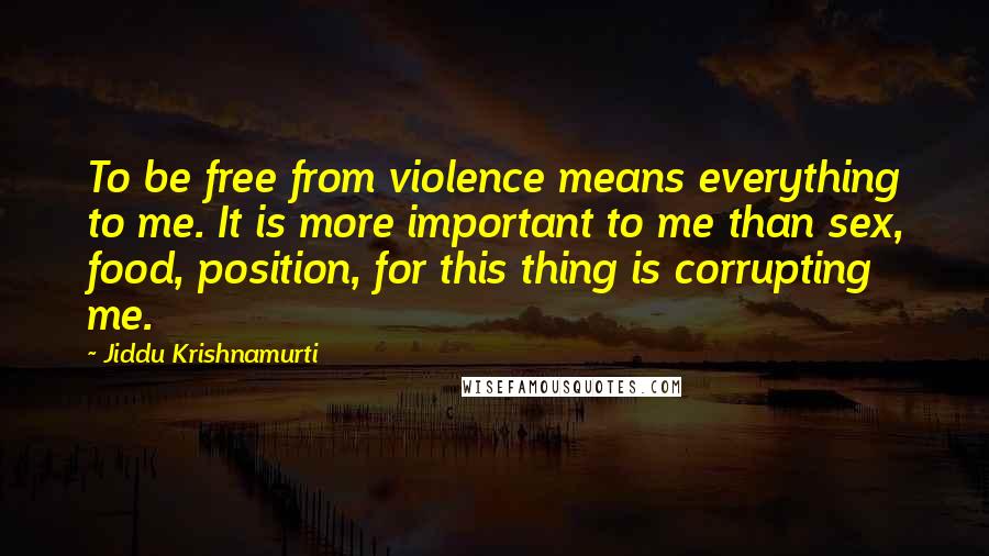 Jiddu Krishnamurti Quotes: To be free from violence means everything to me. It is more important to me than sex, food, position, for this thing is corrupting me.