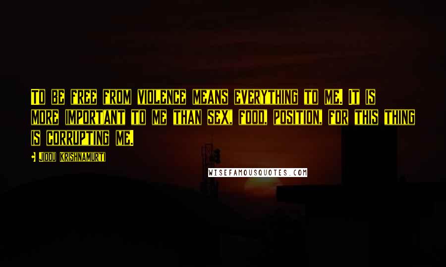 Jiddu Krishnamurti Quotes: To be free from violence means everything to me. It is more important to me than sex, food, position, for this thing is corrupting me.