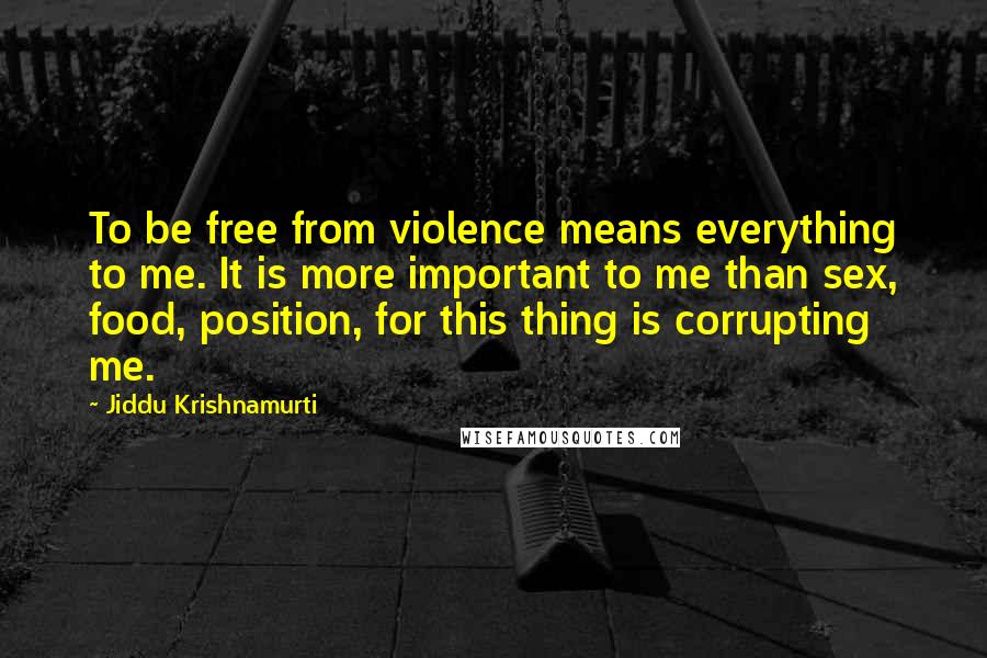 Jiddu Krishnamurti Quotes: To be free from violence means everything to me. It is more important to me than sex, food, position, for this thing is corrupting me.