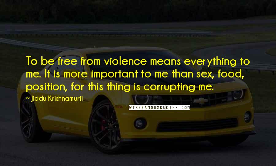 Jiddu Krishnamurti Quotes: To be free from violence means everything to me. It is more important to me than sex, food, position, for this thing is corrupting me.