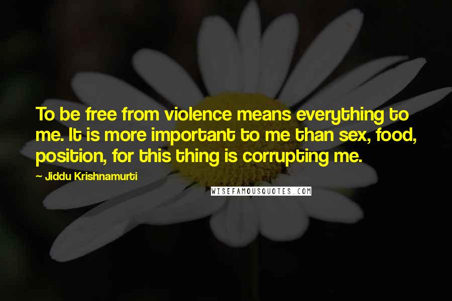 Jiddu Krishnamurti Quotes: To be free from violence means everything to me. It is more important to me than sex, food, position, for this thing is corrupting me.