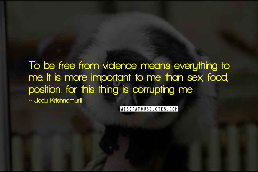 Jiddu Krishnamurti Quotes: To be free from violence means everything to me. It is more important to me than sex, food, position, for this thing is corrupting me.