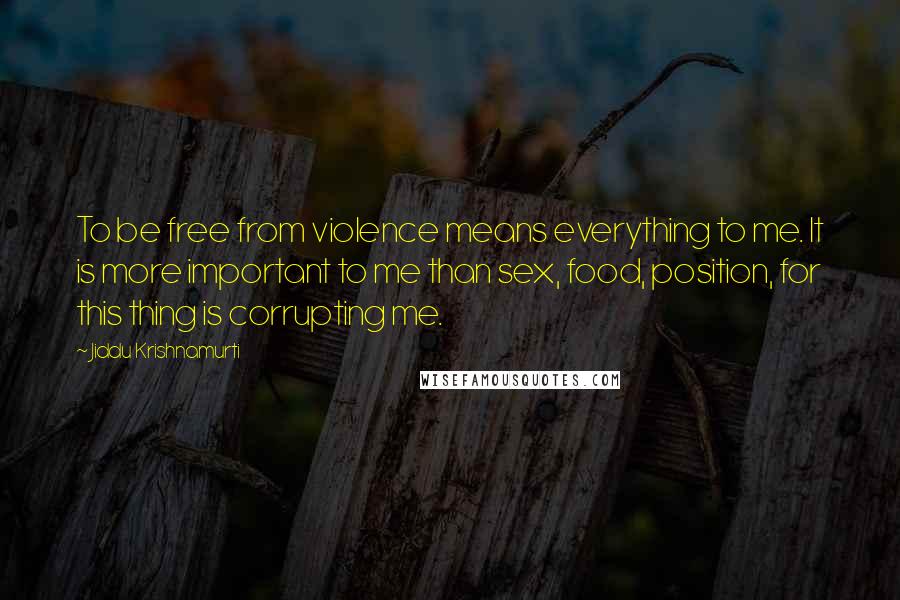 Jiddu Krishnamurti Quotes: To be free from violence means everything to me. It is more important to me than sex, food, position, for this thing is corrupting me.