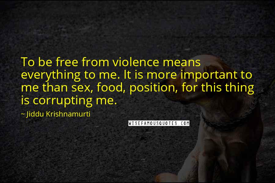 Jiddu Krishnamurti Quotes: To be free from violence means everything to me. It is more important to me than sex, food, position, for this thing is corrupting me.