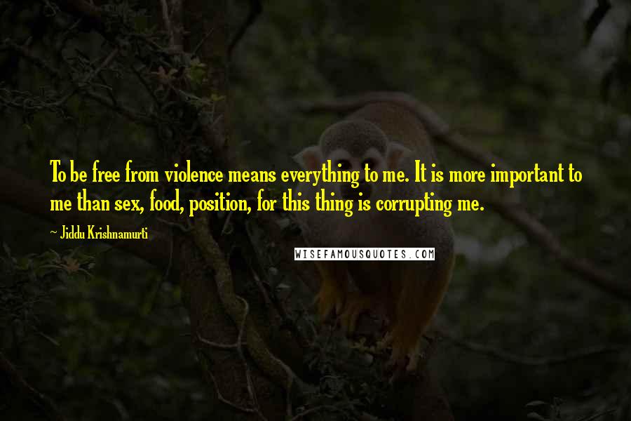 Jiddu Krishnamurti Quotes: To be free from violence means everything to me. It is more important to me than sex, food, position, for this thing is corrupting me.