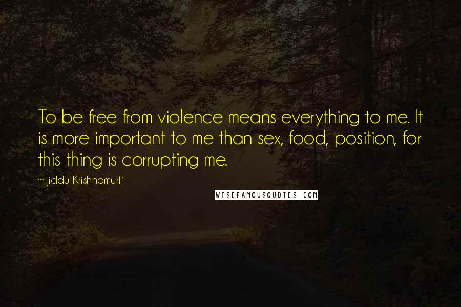 Jiddu Krishnamurti Quotes: To be free from violence means everything to me. It is more important to me than sex, food, position, for this thing is corrupting me.