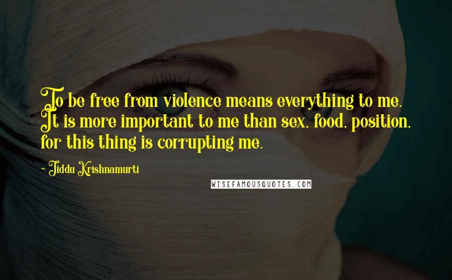 Jiddu Krishnamurti Quotes: To be free from violence means everything to me. It is more important to me than sex, food, position, for this thing is corrupting me.