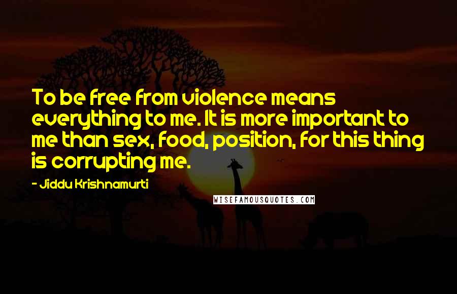 Jiddu Krishnamurti Quotes: To be free from violence means everything to me. It is more important to me than sex, food, position, for this thing is corrupting me.