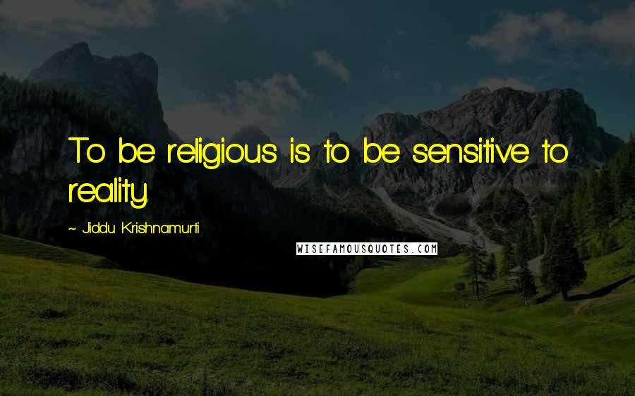 Jiddu Krishnamurti Quotes: To be religious is to be sensitive to reality.
