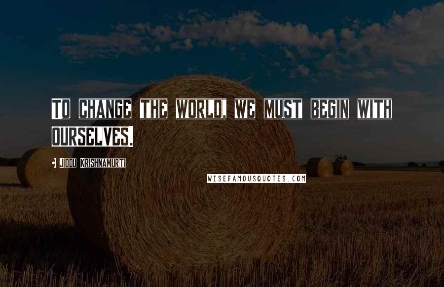 Jiddu Krishnamurti Quotes: To change the world, we must begin with ourselves.