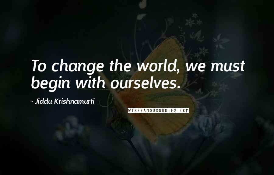 Jiddu Krishnamurti Quotes: To change the world, we must begin with ourselves.