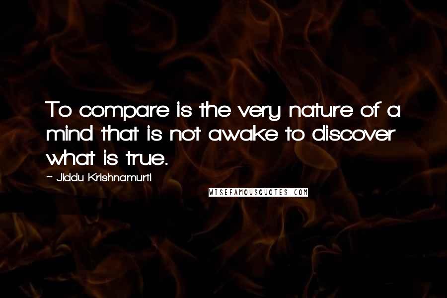 Jiddu Krishnamurti Quotes: To compare is the very nature of a mind that is not awake to discover what is true.