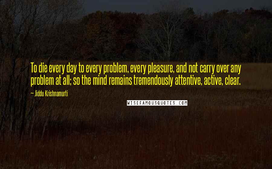 Jiddu Krishnamurti Quotes: To die every day to every problem, every pleasure, and not carry over any problem at all; so the mind remains tremendously attentive, active, clear.