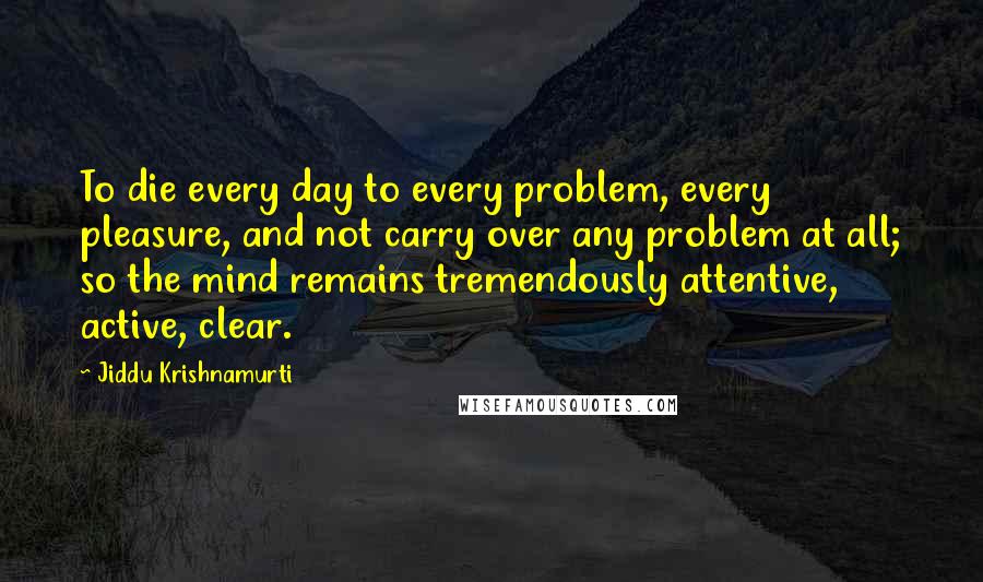 Jiddu Krishnamurti Quotes: To die every day to every problem, every pleasure, and not carry over any problem at all; so the mind remains tremendously attentive, active, clear.