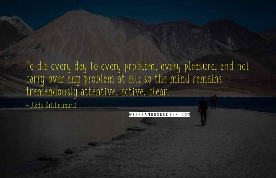 Jiddu Krishnamurti Quotes: To die every day to every problem, every pleasure, and not carry over any problem at all; so the mind remains tremendously attentive, active, clear.