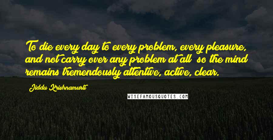 Jiddu Krishnamurti Quotes: To die every day to every problem, every pleasure, and not carry over any problem at all; so the mind remains tremendously attentive, active, clear.