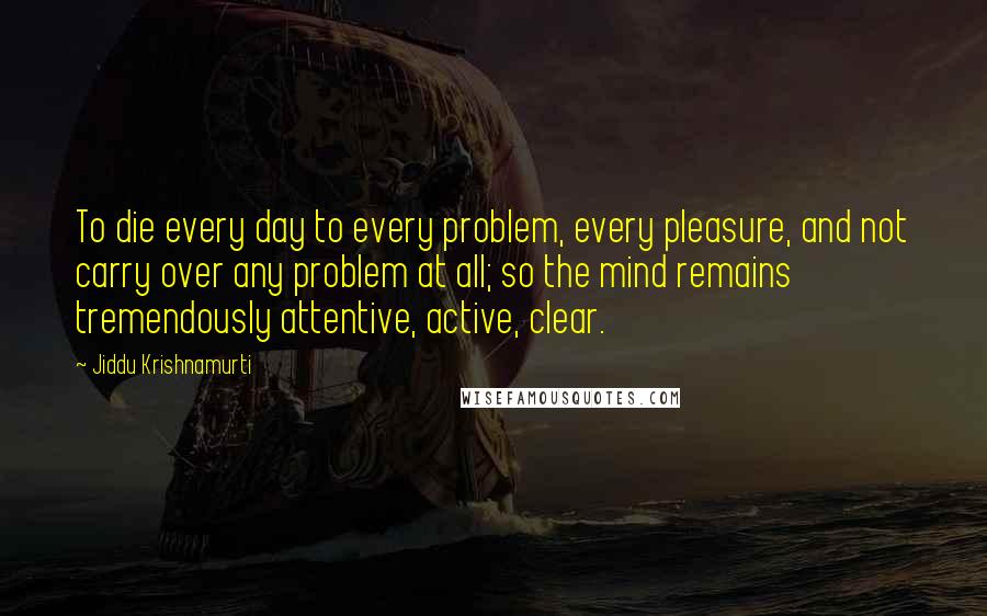 Jiddu Krishnamurti Quotes: To die every day to every problem, every pleasure, and not carry over any problem at all; so the mind remains tremendously attentive, active, clear.