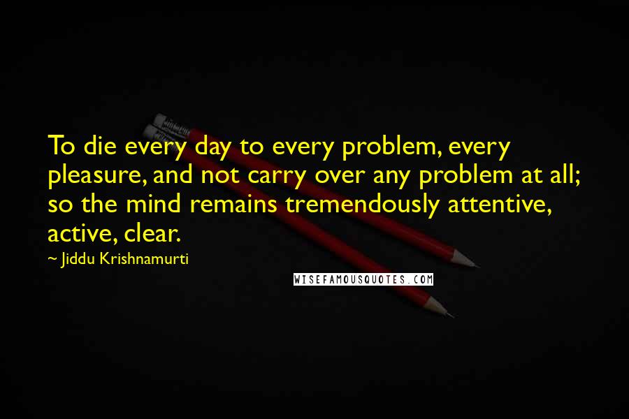 Jiddu Krishnamurti Quotes: To die every day to every problem, every pleasure, and not carry over any problem at all; so the mind remains tremendously attentive, active, clear.