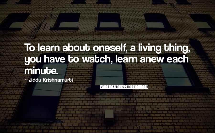Jiddu Krishnamurti Quotes: To learn about oneself, a living thing, you have to watch, learn anew each minute.