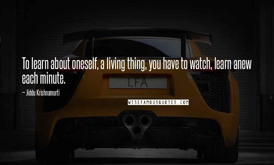 Jiddu Krishnamurti Quotes: To learn about oneself, a living thing, you have to watch, learn anew each minute.