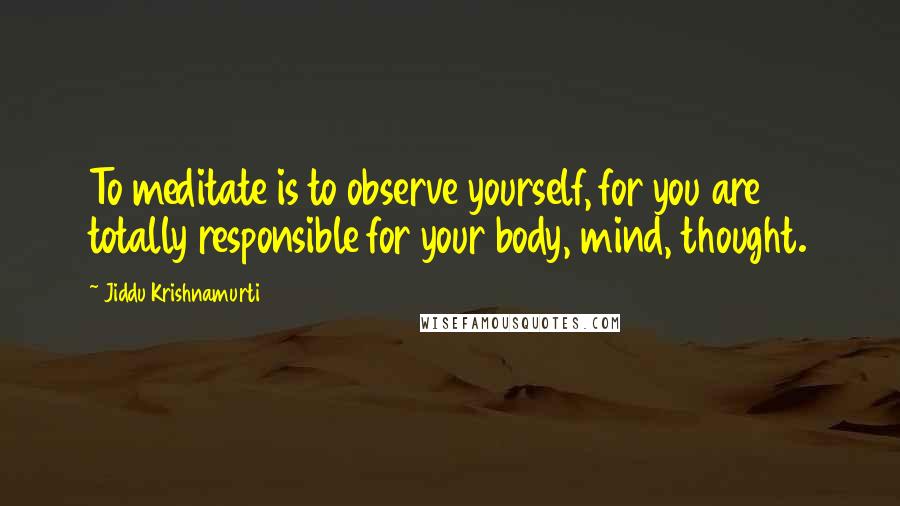Jiddu Krishnamurti Quotes: To meditate is to observe yourself, for you are totally responsible for your body, mind, thought.