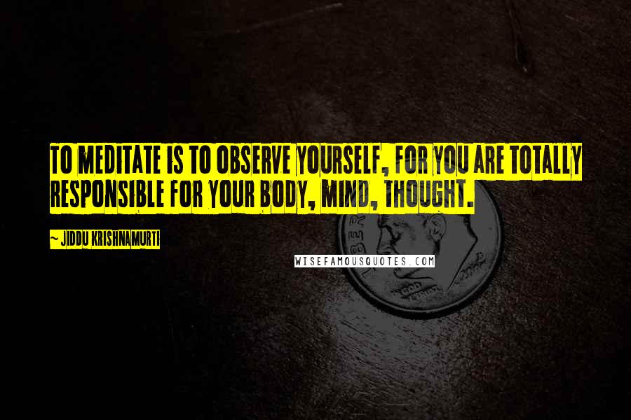Jiddu Krishnamurti Quotes: To meditate is to observe yourself, for you are totally responsible for your body, mind, thought.