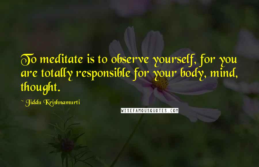 Jiddu Krishnamurti Quotes: To meditate is to observe yourself, for you are totally responsible for your body, mind, thought.