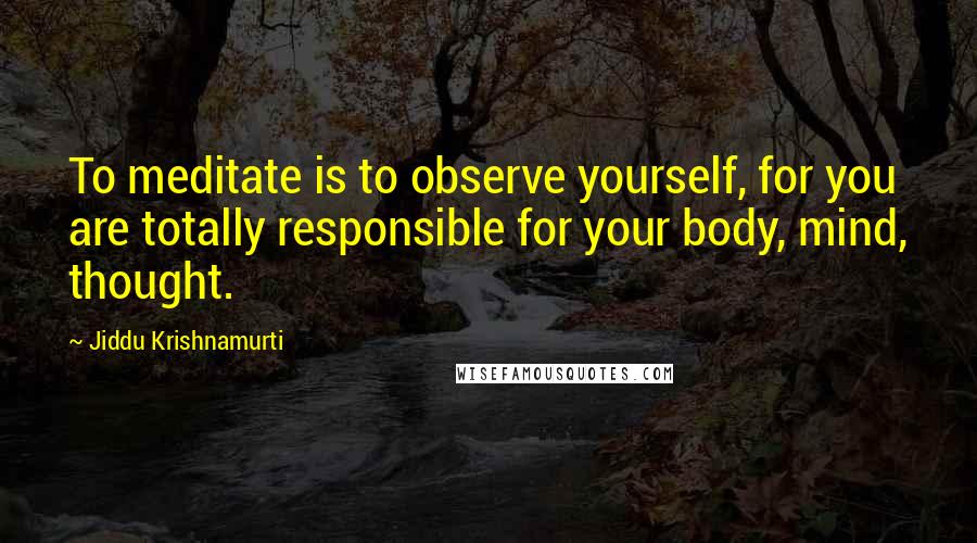 Jiddu Krishnamurti Quotes: To meditate is to observe yourself, for you are totally responsible for your body, mind, thought.