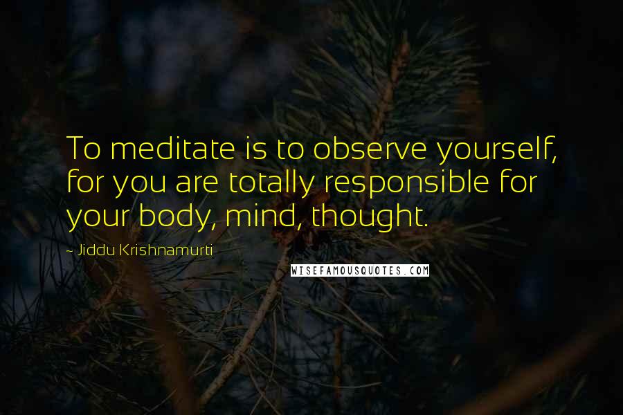 Jiddu Krishnamurti Quotes: To meditate is to observe yourself, for you are totally responsible for your body, mind, thought.