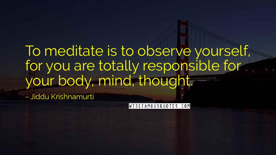 Jiddu Krishnamurti Quotes: To meditate is to observe yourself, for you are totally responsible for your body, mind, thought.