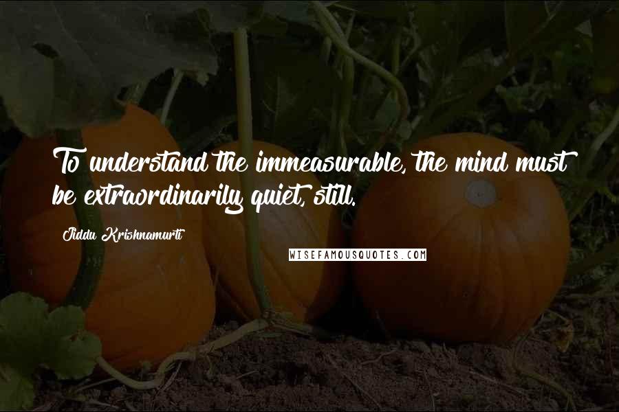 Jiddu Krishnamurti Quotes: To understand the immeasurable, the mind must be extraordinarily quiet, still.