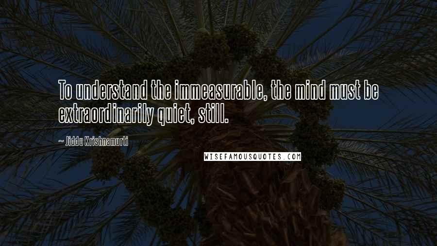 Jiddu Krishnamurti Quotes: To understand the immeasurable, the mind must be extraordinarily quiet, still.