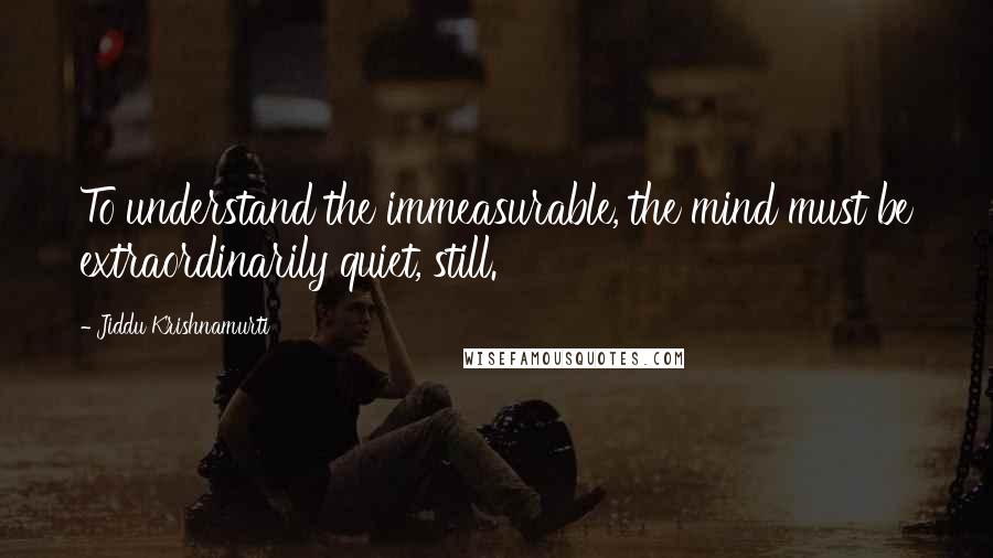 Jiddu Krishnamurti Quotes: To understand the immeasurable, the mind must be extraordinarily quiet, still.