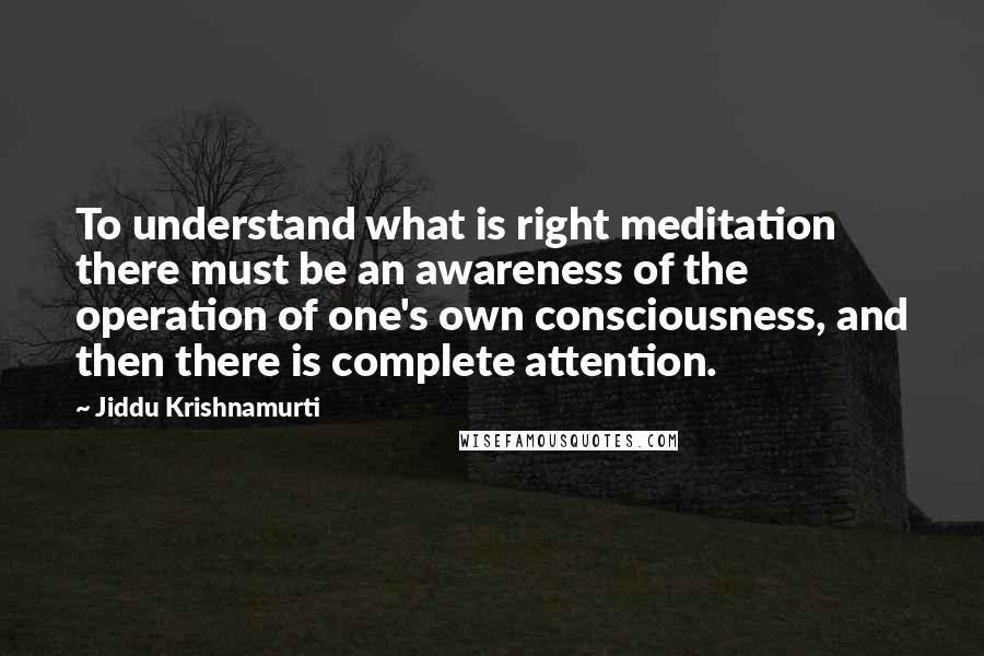 Jiddu Krishnamurti Quotes: To understand what is right meditation there must be an awareness of the operation of one's own consciousness, and then there is complete attention.