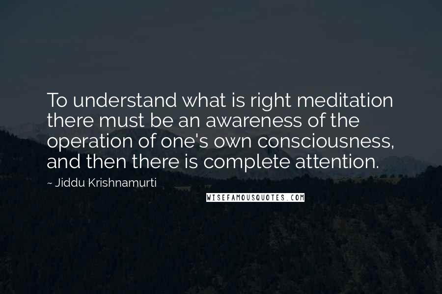 Jiddu Krishnamurti Quotes: To understand what is right meditation there must be an awareness of the operation of one's own consciousness, and then there is complete attention.