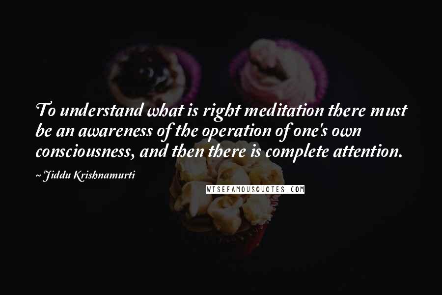 Jiddu Krishnamurti Quotes: To understand what is right meditation there must be an awareness of the operation of one's own consciousness, and then there is complete attention.