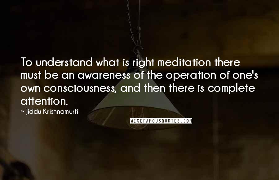 Jiddu Krishnamurti Quotes: To understand what is right meditation there must be an awareness of the operation of one's own consciousness, and then there is complete attention.