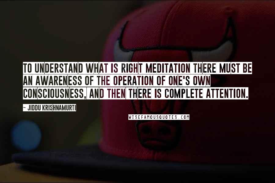 Jiddu Krishnamurti Quotes: To understand what is right meditation there must be an awareness of the operation of one's own consciousness, and then there is complete attention.