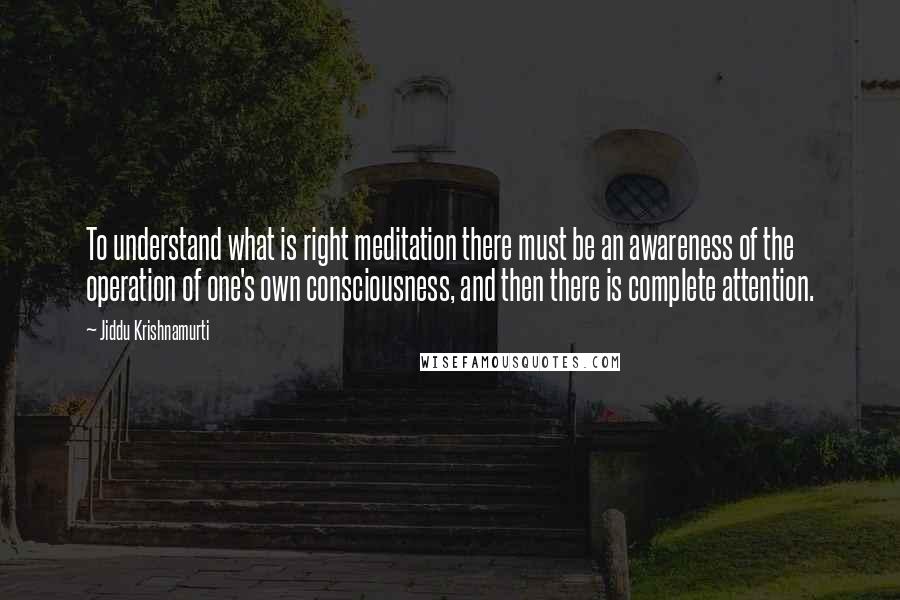 Jiddu Krishnamurti Quotes: To understand what is right meditation there must be an awareness of the operation of one's own consciousness, and then there is complete attention.