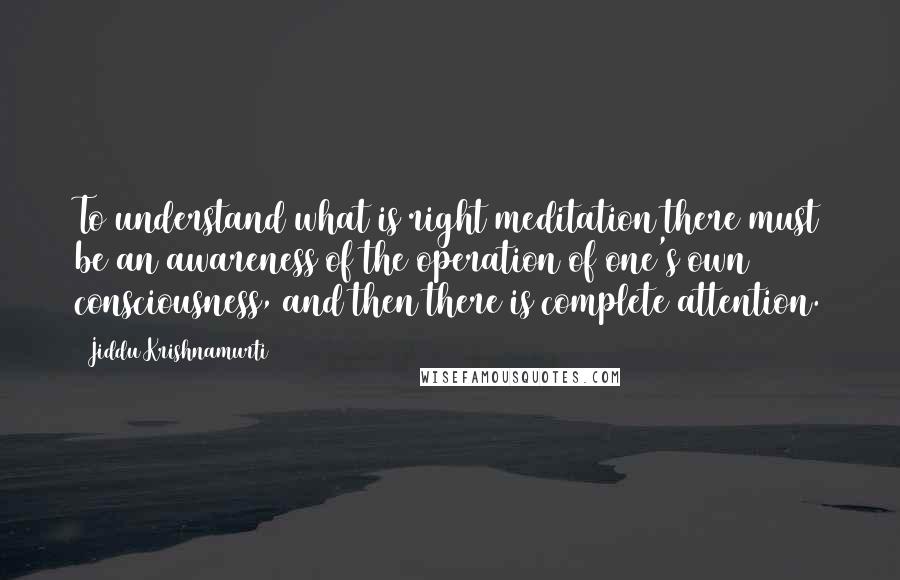 Jiddu Krishnamurti Quotes: To understand what is right meditation there must be an awareness of the operation of one's own consciousness, and then there is complete attention.