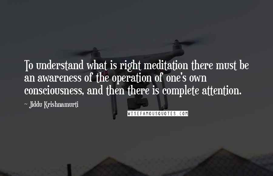 Jiddu Krishnamurti Quotes: To understand what is right meditation there must be an awareness of the operation of one's own consciousness, and then there is complete attention.