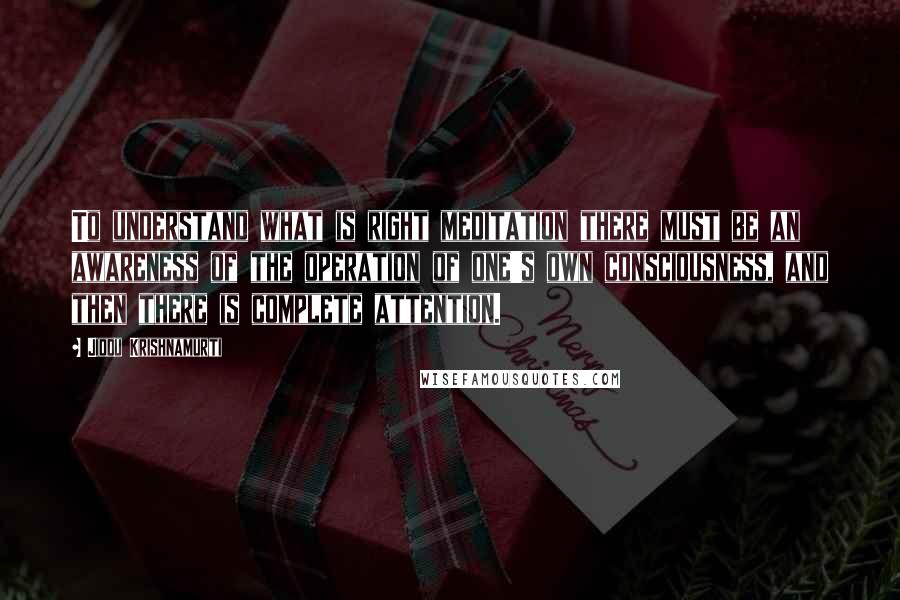 Jiddu Krishnamurti Quotes: To understand what is right meditation there must be an awareness of the operation of one's own consciousness, and then there is complete attention.