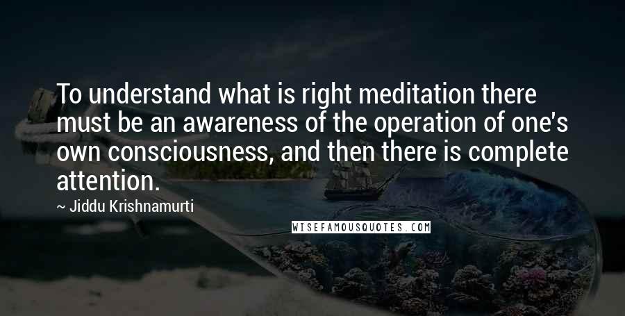 Jiddu Krishnamurti Quotes: To understand what is right meditation there must be an awareness of the operation of one's own consciousness, and then there is complete attention.