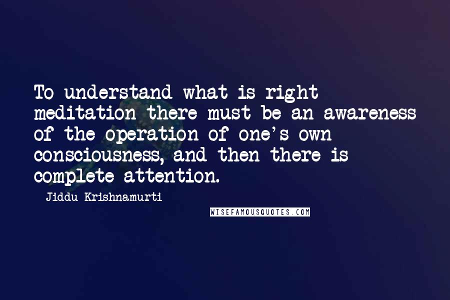 Jiddu Krishnamurti Quotes: To understand what is right meditation there must be an awareness of the operation of one's own consciousness, and then there is complete attention.