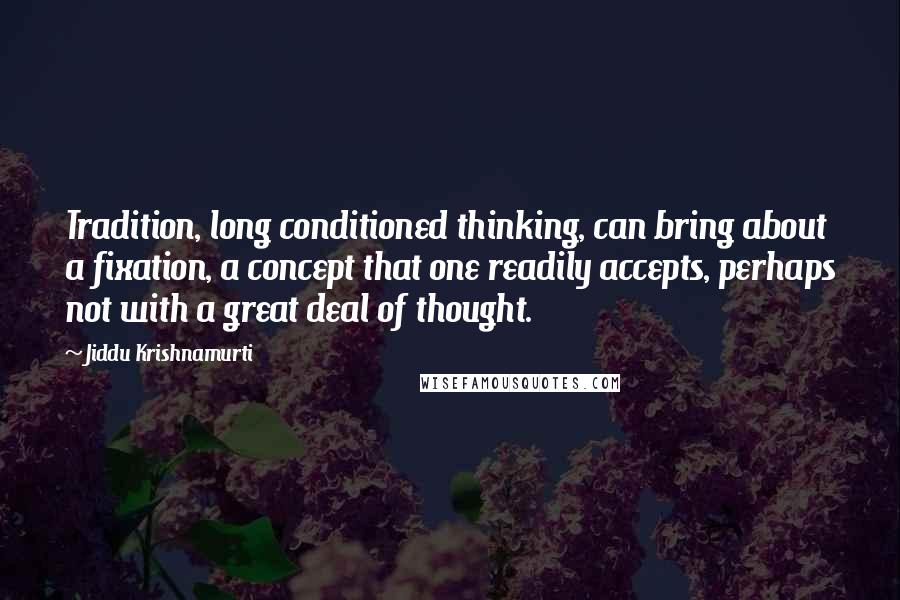 Jiddu Krishnamurti Quotes: Tradition, long conditioned thinking, can bring about a fixation, a concept that one readily accepts, perhaps not with a great deal of thought.