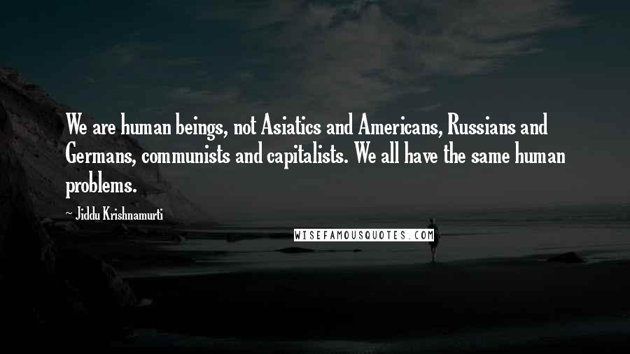 Jiddu Krishnamurti Quotes: We are human beings, not Asiatics and Americans, Russians and Germans, communists and capitalists. We all have the same human problems.
