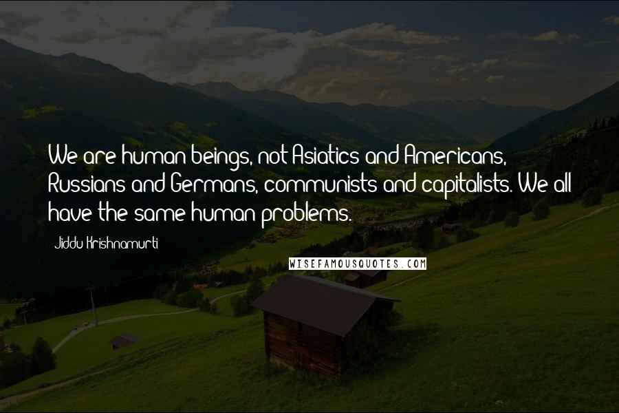 Jiddu Krishnamurti Quotes: We are human beings, not Asiatics and Americans, Russians and Germans, communists and capitalists. We all have the same human problems.