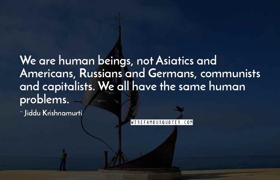 Jiddu Krishnamurti Quotes: We are human beings, not Asiatics and Americans, Russians and Germans, communists and capitalists. We all have the same human problems.